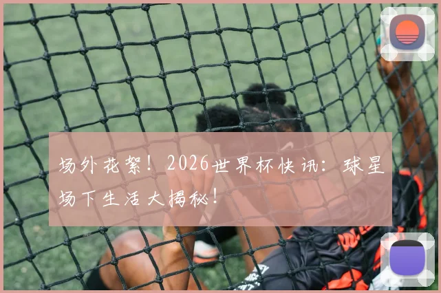 场外花絮！2026世界杯快讯：球星场下生活大揭秘！