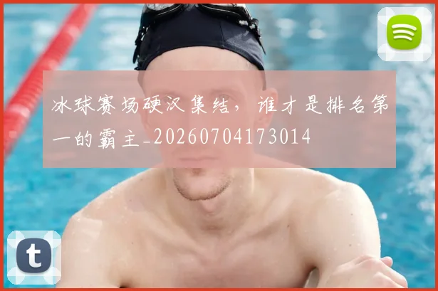 冰球赛场硬汉集结,谁才是排名第一的霸主_20260704173014