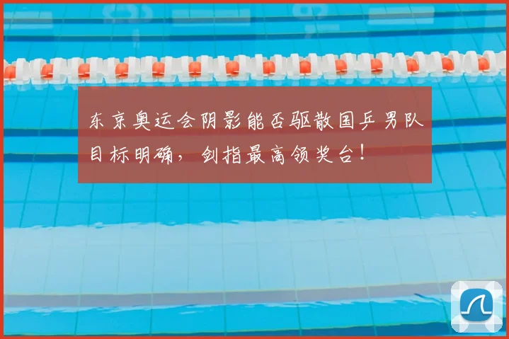 东京奥运会阴影能否驱散国乒男队目标明确，剑指最高领奖台！