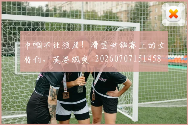 巾帼不让须眉!滑雪世锦赛上的女将们,英姿飒爽_20260707151458