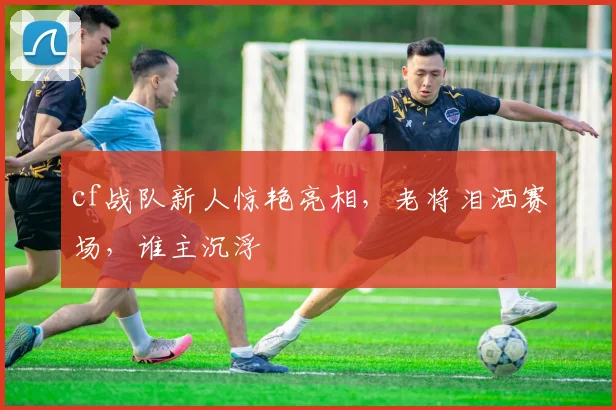 cf战队新人惊艳亮相，老将泪洒赛场，谁主沉浮