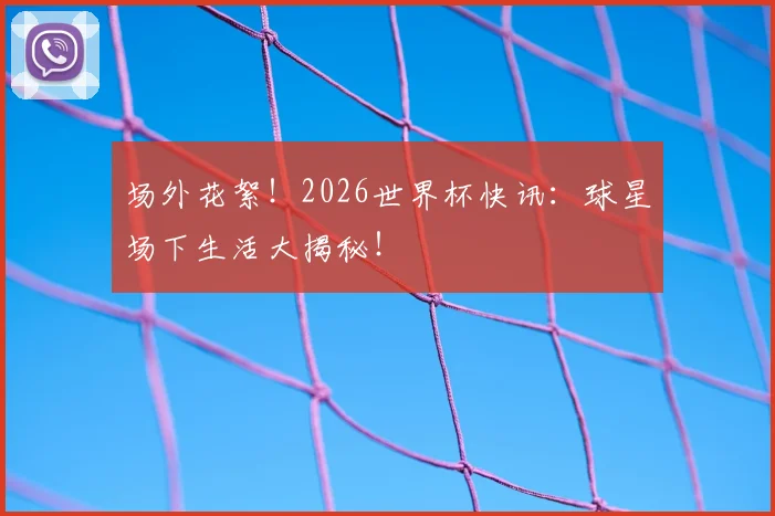 场外花絮！2026世界杯快讯：球星场下生活大揭秘！
