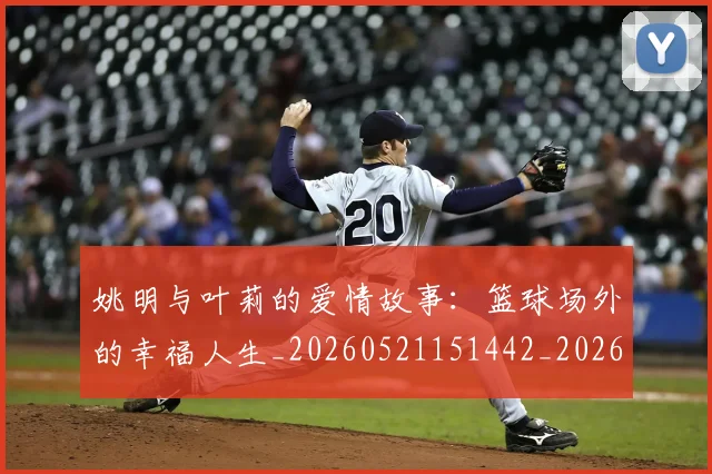姚明与叶莉的爱情故事：篮球场外的幸福人生_20260521151442_20260707143016