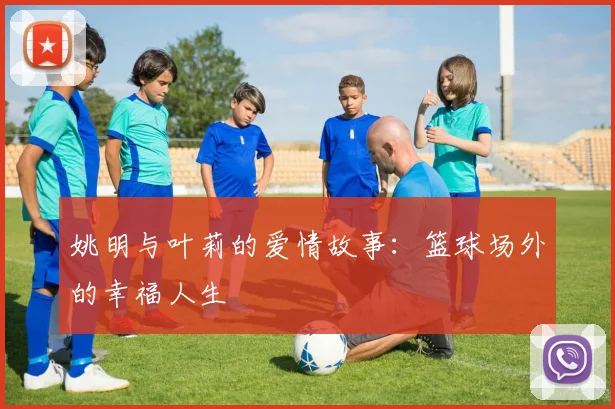 姚明与叶莉的爱情故事：篮球场外的幸福人生