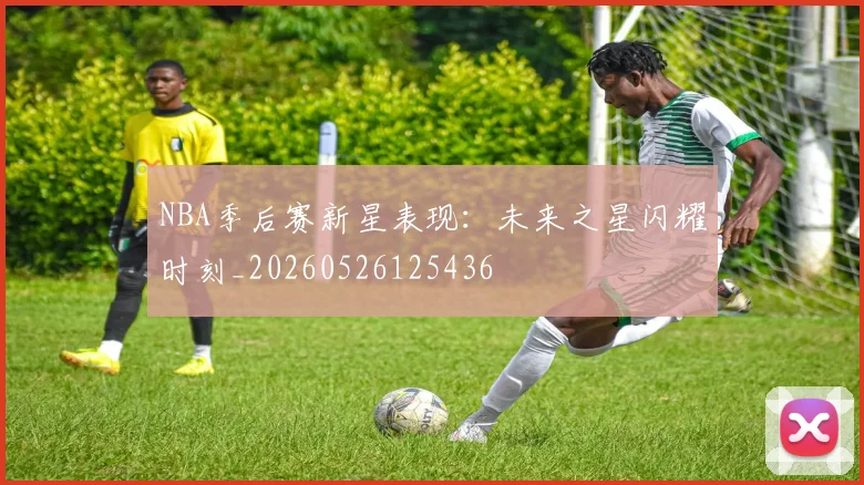 NBA季后赛新星表现：未来之星闪耀时刻_20260526125436