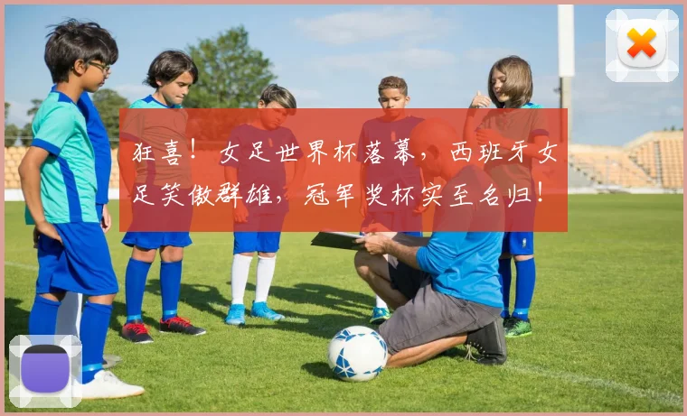 狂喜！女足世界杯落幕，西班牙女足笑傲群雄，冠军奖杯实至名归！