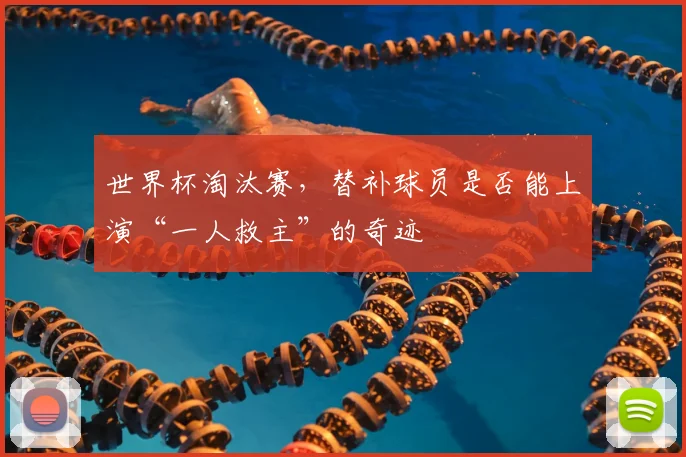 世界杯淘汰赛，替补球员是否能上演“一人救主”的奇迹