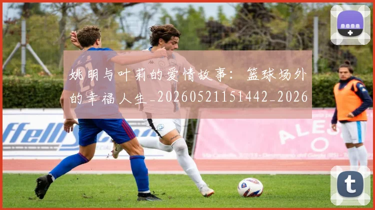姚明与叶莉的爱情故事:篮球场外的幸福人生_20260521151442_20260707143016