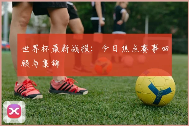 世界杯最新战报:今日焦点赛事回顾与集锦