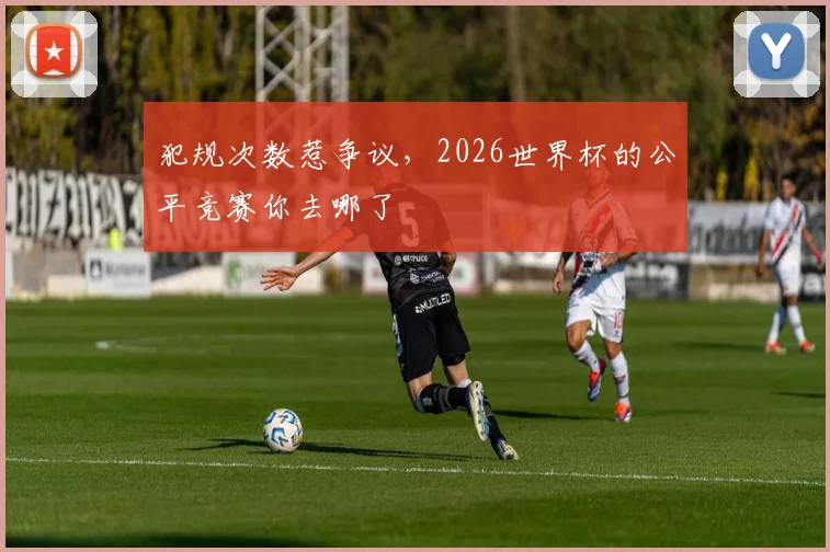 犯规次数惹争议，2026世界杯的公平竞赛你去哪了