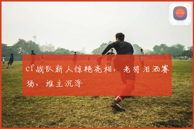 cf战队新人惊艳亮相，老将泪洒赛场，谁主沉浮