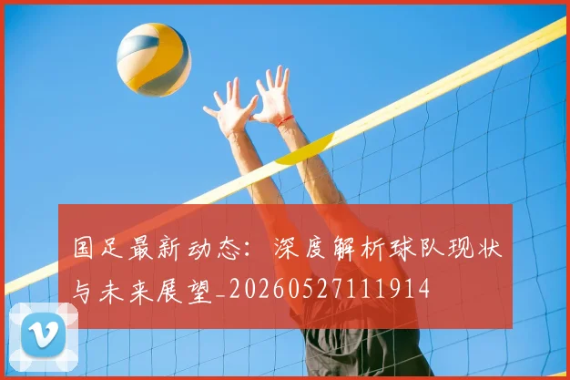 国足最新动态：深度解析球队现状与未来展望_20260527111914
