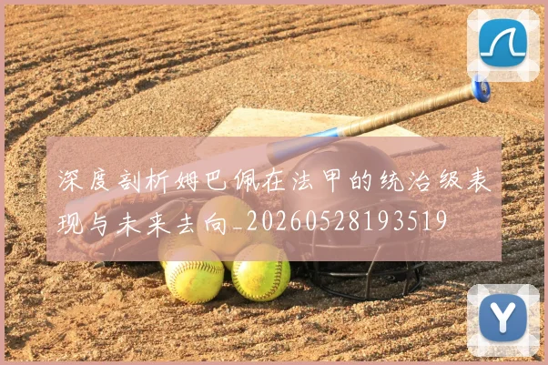 深度剖析姆巴佩在法甲的统治级表现与未来去向_20260528193519