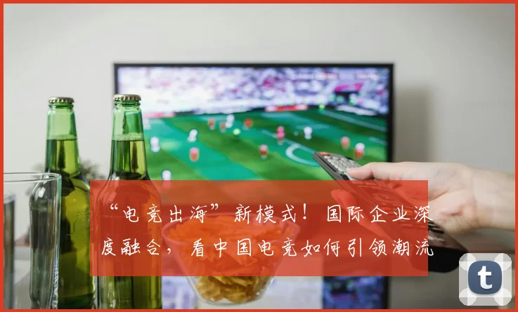 “电竞出海”新模式！国际企业深度融合，看中国电竞如何引领潮流_20260702172842