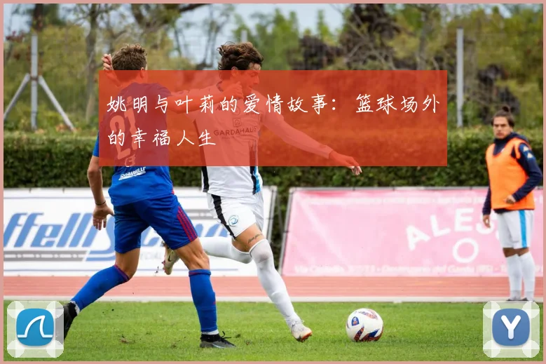 姚明与叶莉的爱情故事:篮球场外的幸福人生