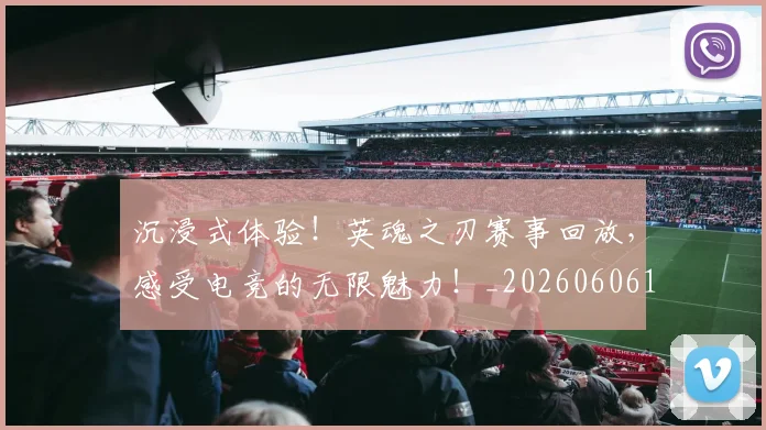 沉浸式体验！英魂之刃赛事回放，感受电竞的无限魅力！_20260606145844